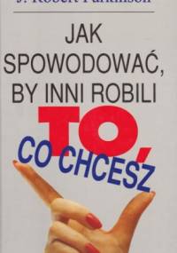 Jak spowodować, by inni robili to, co chcesz - J.Robert Parkinson