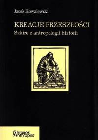 Kreacje przeszłości. Szkice z antropologii historii - Jacek Kowalewski