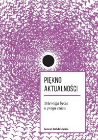 Piękno aktualności. Telewizja bycia u progu czasu - Janusz Bohdziewicz