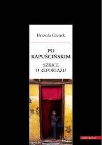 Po Kapuścińskim. Szkice o reportażu - Urszula Glensk