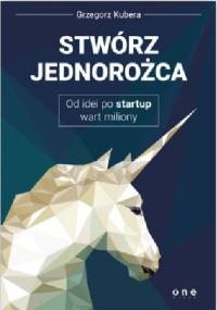 Stwórz jednorożca. Od idei po startup wart miliony - Grzegorz Kubera