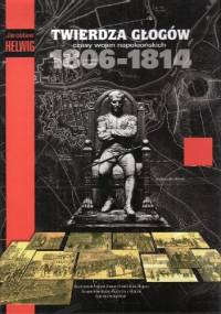 Twierdza Głogów czasy wojen napoleońskich 1806-1814 - Jarosław Helwig